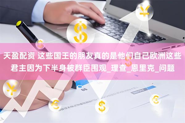 天盈配资 这些国王的朋友真的是他们自己欧洲这些君主因为下半身被群臣围观_理查_恩里克_问题