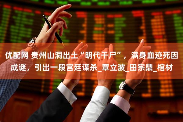 优配网 贵州山洞出土“明代干尸”，满身血迹死因成谜，引出一段宫廷谋杀_覃立波_田宗鼎_棺材