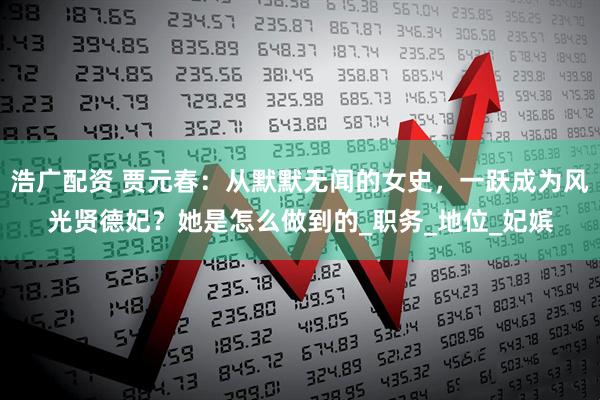 浩广配资 贾元春：从默默无闻的女史，一跃成为风光贤德妃？她是怎么做到的_职务_地位_妃嫔