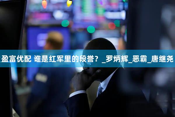 盈富优配 谁是红军里的段誉？_罗炳辉_恶霸_唐继尧