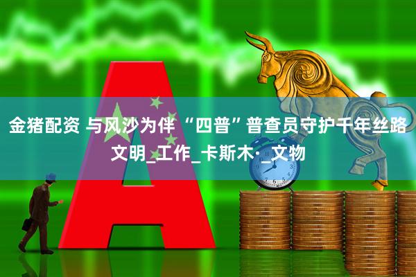 金猪配资 与风沙为伴 “四普”普查员守护千年丝路文明_工作_卡斯木·_文物