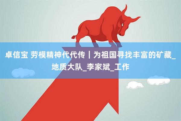 卓信宝 劳模精神代代传｜为祖国寻找丰富的矿藏_地质大队_李家斌_工作