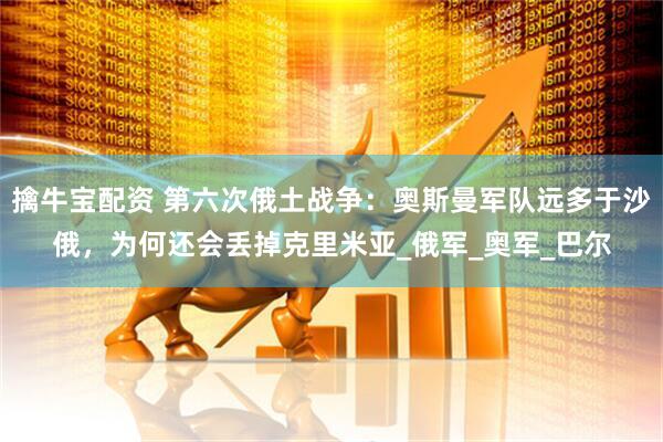 擒牛宝配资 第六次俄土战争：奥斯曼军队远多于沙俄，为何还会丢掉克里米亚_俄军_奥军_巴尔