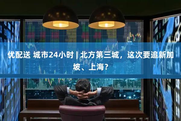 优配送 城市24小时 | 北方第三城，这次要追新加坡、上海？