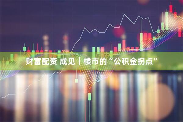 财富配资 成见｜楼市的“公积金拐点”