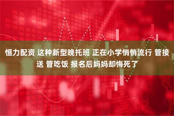 恒力配资 这种新型晚托班 正在小学悄悄流行 管接送 管吃饭 报名后妈妈却悔死了