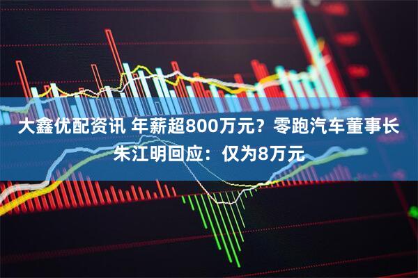 大鑫优配资讯 年薪超800万元？零跑汽车董事长朱江明回应：仅为8万元