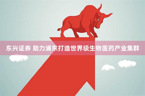 东兴证券 助力浦东打造世界级生物医药产业集群