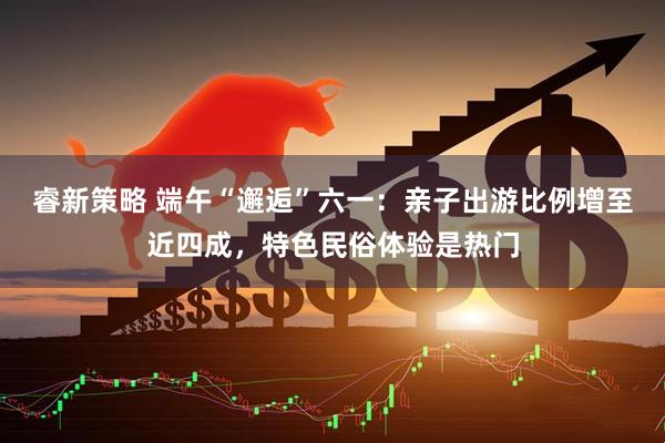 睿新策略 端午“邂逅”六一：亲子出游比例增至近四成，特色民俗体验是热门