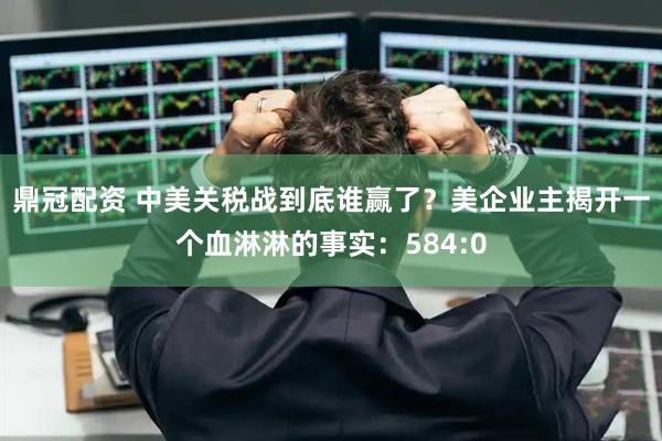 鼎冠配资 中美关税战到底谁赢了？美企业主揭开一个血淋淋的事实：584:0