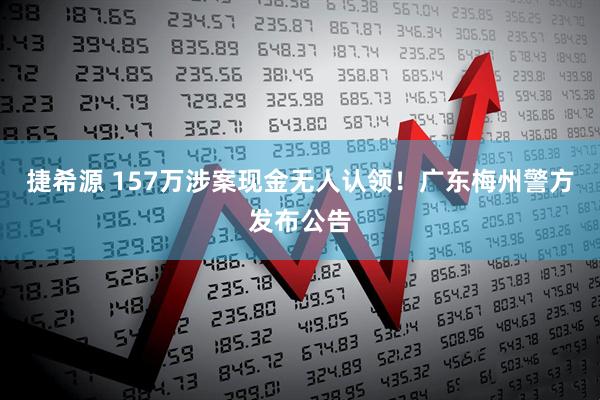捷希源 157万涉案现金无人认领！广东梅州警方发布公告