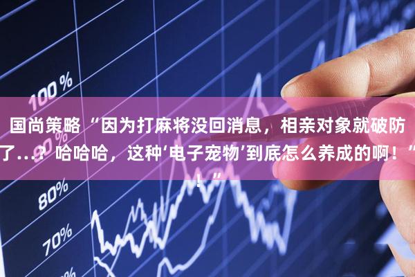 国尚策略 “因为打麻将没回消息，相亲对象就破防了…？哈哈哈，这种‘电子宠物’到底怎么养成的啊！”