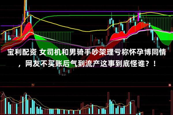宝利配资 女司机和男骑手吵架理亏称怀孕博同情，网友不买账后气到流产这事到底怪谁？！