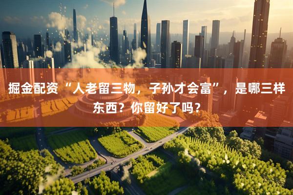 掘金配资 “人老留三物，子孙才会富”，是哪三样东西？你留好了吗？