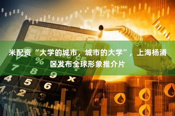 米配资 “大学的城市，城市的大学”，上海杨浦区发布全球形象推介片