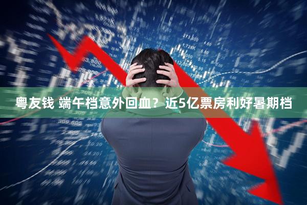 粤友钱 端午档意外回血？近5亿票房利好暑期档