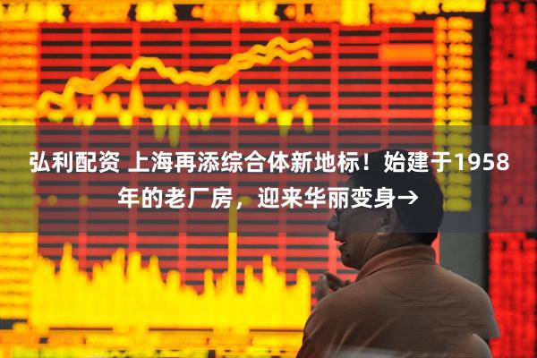 弘利配资 上海再添综合体新地标！始建于1958年的老厂房，迎来华丽变身→
