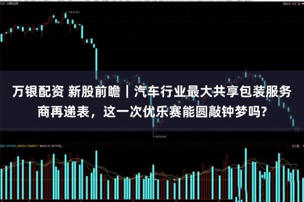 万银配资 新股前瞻｜汽车行业最大共享包装服务商再递表，这一次优乐赛能圆敲钟梦吗?