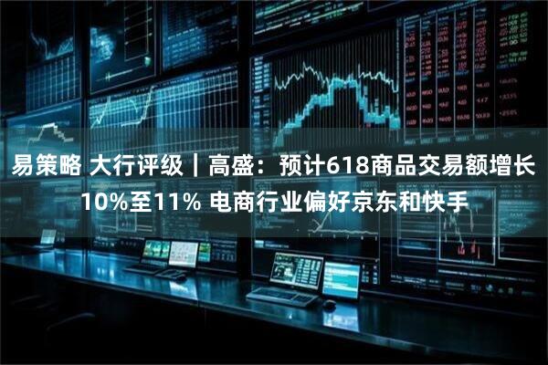 易策略 大行评级｜高盛：预计618商品交易额增长10%至11% 电商行业偏好京东和快手