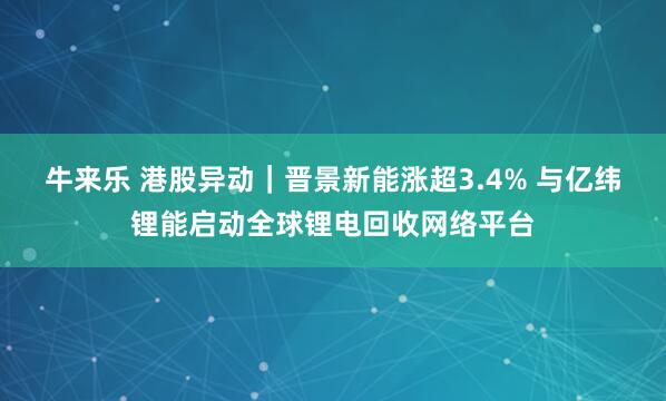 牛来乐 港股异动｜晋景新能涨超3.4% 与亿纬锂能启动全球锂电回收网络平台