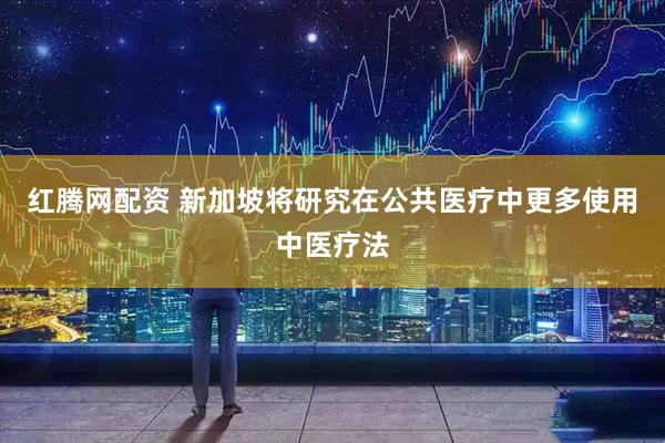 红腾网配资 新加坡将研究在公共医疗中更多使用中医疗法