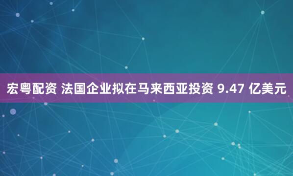 宏粤配资 法国企业拟在马来西亚投资 9.47 亿美元