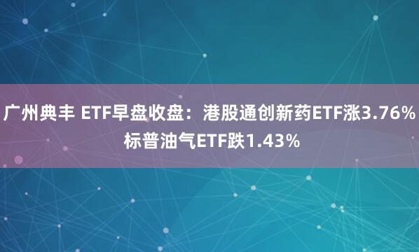 广州典丰 ETF早盘收盘：港股通创新药ETF涨3.76% 标普油气ETF跌1.43%