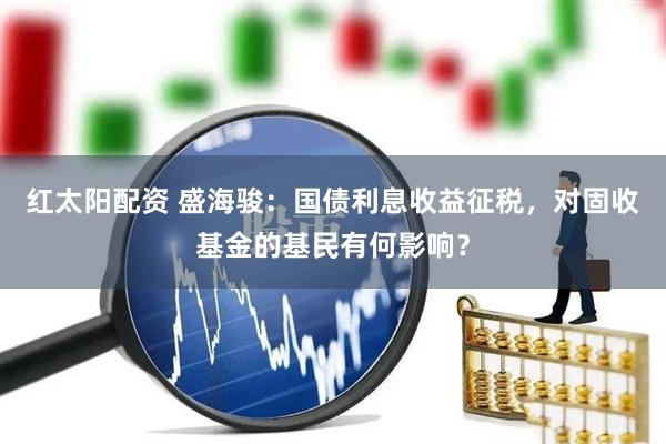 红太阳配资 盛海骏：国债利息收益征税，对固收基金的基民有何影响？