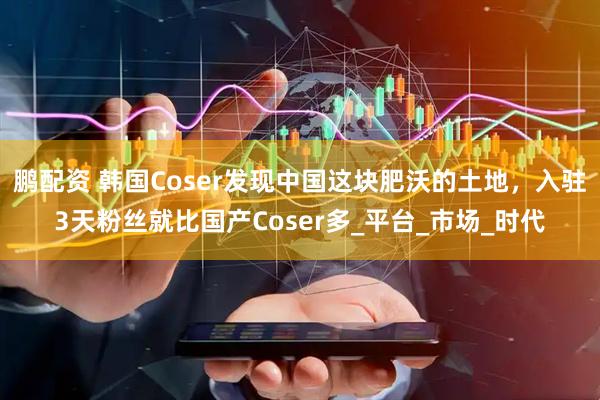 鹏配资 韩国Coser发现中国这块肥沃的土地，入驻3天粉丝就比国产Coser多_平台_市场_时代