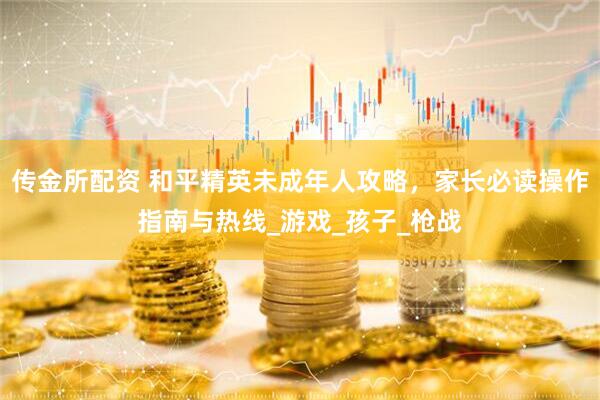 传金所配资 和平精英未成年人攻略，家长必读操作指南与热线_游戏_孩子_枪战