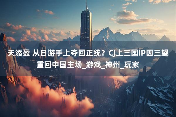 天添盈 从日游手上夺回正统？CJ上三国IP因三望重回中国主场_游戏_神州_玩家