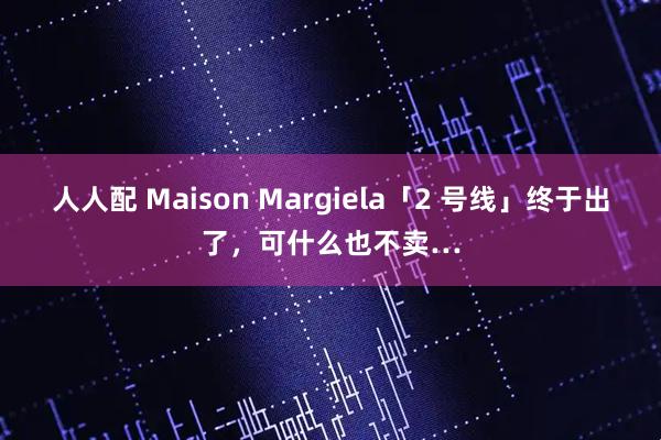 人人配 Maison Margiela「2 号线」终于出了，可什么也不卖…