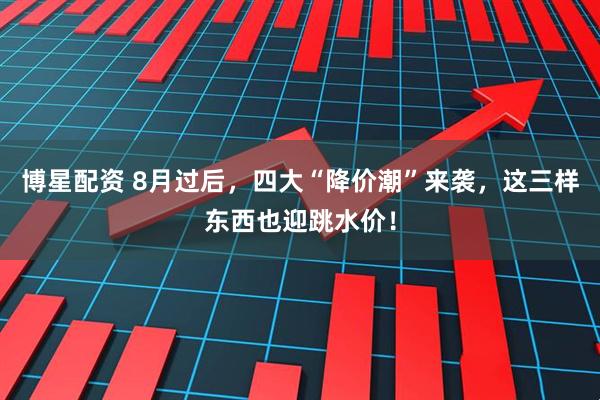 博星配资 8月过后，四大“降价潮”来袭，这三样东西也迎跳水价！