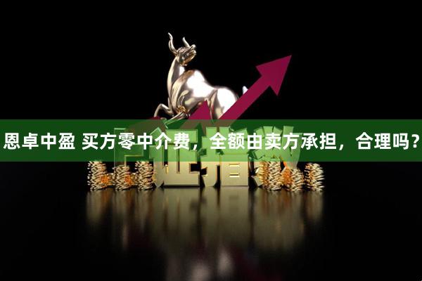 恩卓中盈 买方零中介费，全额由卖方承担，合理吗？