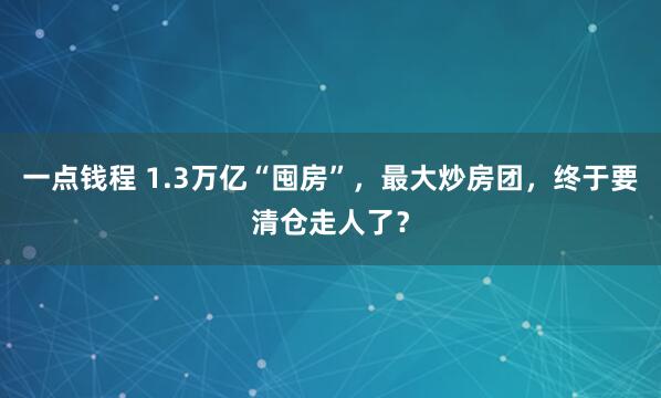 一点钱程 1.3万亿“囤房”，最大炒房团，终于要清仓走人了？
