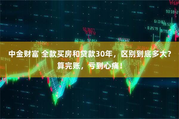 中金财富 全款买房和贷款30年，区别到底多大？算完账，亏到心痛！