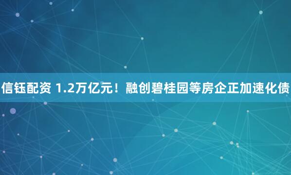 信钰配资 1.2万亿元！融创碧桂园等房企正加速化债