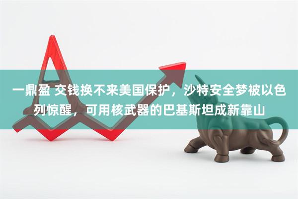 一鼎盈 交钱换不来美国保护，沙特安全梦被以色列惊醒，可用核武器的巴基斯坦成新靠山