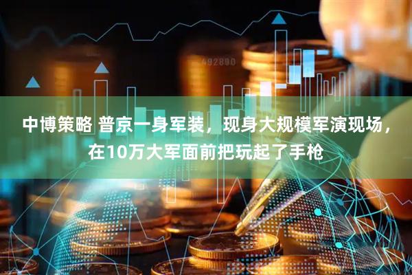 中博策略 普京一身军装，现身大规模军演现场，在10万大军面前把玩起了手枪