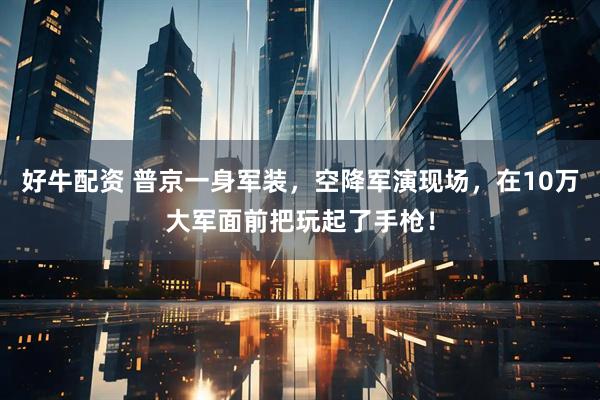 好牛配资 普京一身军装，空降军演现场，在10万大军面前把玩起了手枪！