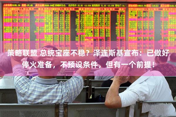 策略联盟 总统宝座不稳？泽连斯基宣布：已做好停火准备，不预设条件，但有一个前提！