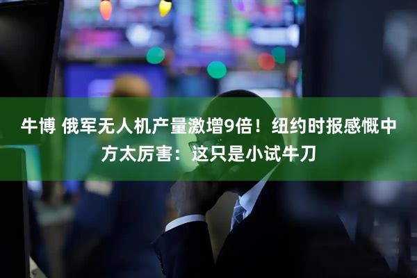 牛博 俄军无人机产量激增9倍！纽约时报感慨中方太厉害：这只是小试牛刀