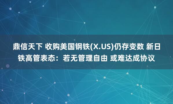 鼎信天下 收购美国钢铁(X.US)仍存变数 新日铁高管表态：若无管理自由 或难达成协议