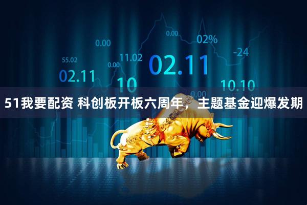 51我要配资 科创板开板六周年，主题基金迎爆发期