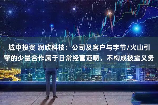 城中投资 润欣科技：公司及客户与字节/火山引擎的少量合作属于日常经营范畴，不构成披露义务
