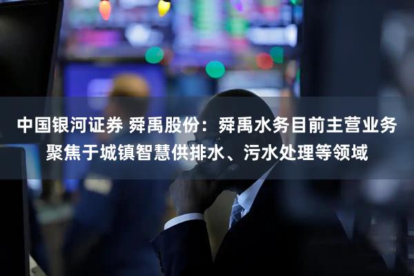 中国银河证券 舜禹股份：舜禹水务目前主营业务聚焦于城镇智慧供排水、污水处理等领域