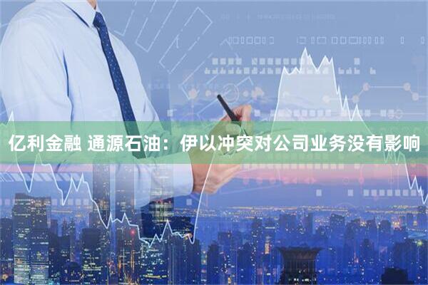 亿利金融 通源石油：伊以冲突对公司业务没有影响