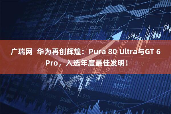 广瑞网  华为再创辉煌：Pura 80 Ultra与GT 6 Pro，入选年度最佳发明！