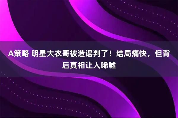 A策略 明星大衣哥被造谣判了！结局痛快，但背后真相让人唏嘘