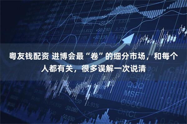 粤友钱配资 进博会最“卷”的细分市场，和每个人都有关，很多误解一次说清